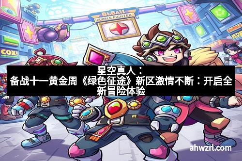 星空真人：备战十一黄金周《绿色征途》新区激情不断：开启全新冒险体验